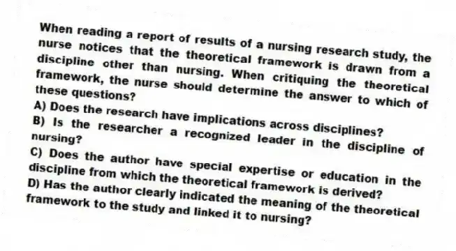 When reading a report of results of a nursing research study, the nurse notices that the theoretical framework is drawn from a discipline other than nursing. When critiquing the theoretical framework, the nurse should determine the answer to which of these questions?
A) Does the research have implications across disciplines?
B) Is the researcher a recognized leader in the discipline of nursing?
C) Does the author have special expertise or education in the discipline from which the theoretical framework is derived?
D) Has the author clearly indicated the meaning of the theoretical framework to the study and linked it to nursing?