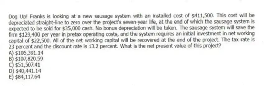 Dog Up! Franks is looking at a new sausage system with an installed cost of $411,500. This cost will be depreciated straight-line to zero over the project's seven-year life, at the end of which the sausage system is expected to be sold for $35,000 cash. No bonus depreciation will be taken. The sausage system will save the firm $129,400 per year in pretax operating costs, and the system requires an initial investment in net working capital of $22,500. All of the net working capital will be recovered at the end of the project. The tax rate is 23 percent and the discount rate is 13.2 percent. What is the net present value of this project?
A) $105,391.14
B) $107,820.59
C) $51,507.41
D) $40,441.14
E) $84,117.64