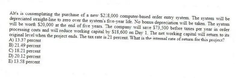 Alt's is contemplating the purchase of a new $218,000 computer-based order entry system. The system will be depreciated straight-line to zero over the system's five-year life. No bonus depreciation will be taken. The system will be worth $20,000 at the end of five years. The company will save $73,500 before taxes per year in order processing costs and will reduce working capital by $18,600 on Day 1. The net working capital will return to its original level when the project ends. The tax rate is 21 percent. What is the internal rate of return for this project?
A) 13.37 percent
B) 21.49 percent
C) 18.21 percent
D) 20.12 percent
E) 13.58 percent