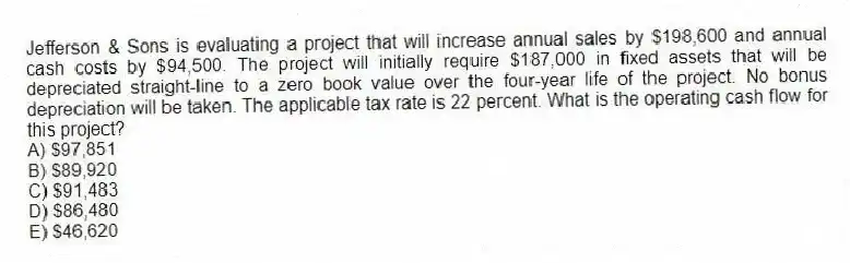 Jefferson & Sons is evaluating a project that will increase annual sales by $198,600 and annual cash costs by $94,500. The project will initially require $187,000 in fixed assets that will be depreciated straight-line to a zero book value over the four-year life of the project. No bonus depreciation will be taken. The applicable tax rate is 22 percent. What is the operating cash flow for this project?
A) $97,851
B) $89,920
C) $91,483
D) $86,480
E) $46,620