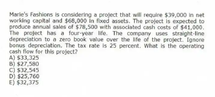 Marie's Fashions is considering a project that will require $39,000 in net working capital and $68,000 in fixed assets. The project is expected to produce annual sales of $78,500 with associated cash costs of $41,000. The project has a four-year life. The company uses straight-line depreciation to a zero book value over the life of the project. Ignore bonus depreciation. The tax rate is 25 percent. What is the operating cash flow for this project?
A) $33,325
B) $27,580
C) $32,545
D) $25,760
E) $32,375