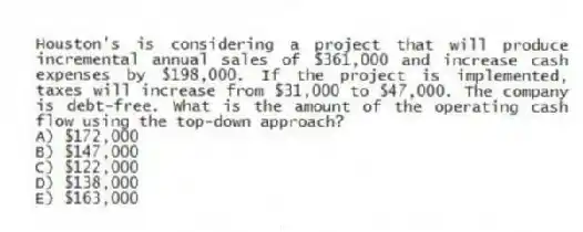 Houston's is considering a project that will produce incremental annual sales of $361,000 and increase cash expenses by $198,000. If the project is implemented, taxes will increase from $31,000 to $47,000. The company is debt-free. What is the amount of the operating cash flow using the top-down approach?
A) $172,000
B) $147,000
C) $122,000
D) $138,000
E) $163,000