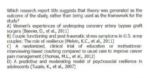 Which research report title suggests that theory was generated as the outcome of the study, rather than being used as the framework for the study?
A) Women's experiences of undergoing coronary artery bypass graft surgery (Banner, D., et al., 2011)
B) Couple functioning and post-traumatic stress symptoms in U.S. army couples: The role of resilience (Melvin, K.C., et al., 2011)
C) A randomized, clinical trial of education or motivational-interviewing-based coaching compared to usual care to improve cancer pain management (Thomas, M.L., et al., 2012)
D) A predictive and moderating model of psychosocial resilience in adolescents (Tusaie, K., et al., 2007)