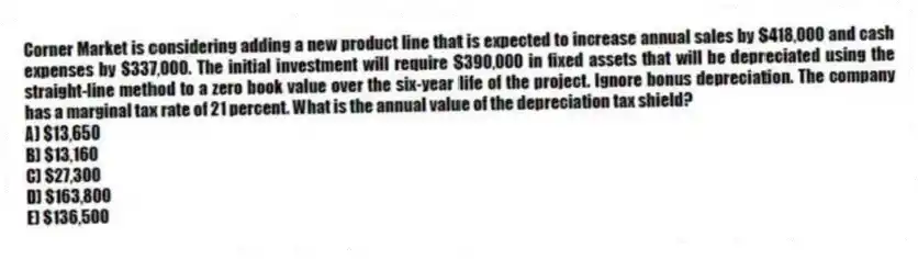 Corner Market is considering adding a new product line that is expected to increase annual sales by $418,000 and cash expenses by $337,000. The initial investment will require $390,000 in fixed assets that will be depreciated using the straight-line method to a zero book value over the six-year life of the project. Ignore bonus depreciation. The company has a marginal tax rate of 21 percent. What is the annual value of the depreciation tax shield?
A) $13,650
B) $13,160
C) $27,300
D) $163,800
E) $136,500
