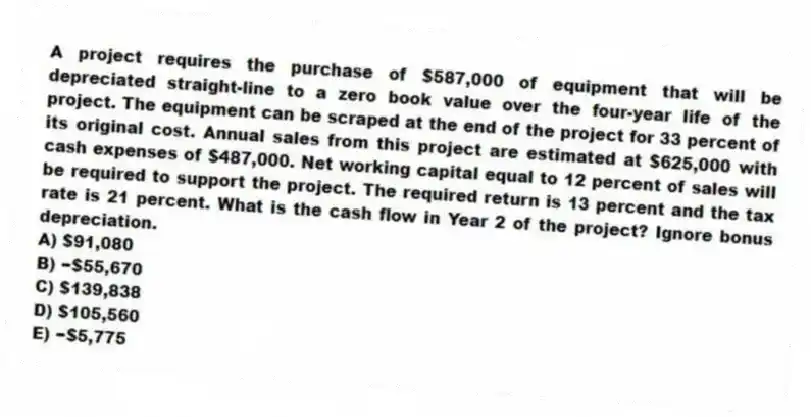 A project requires the purchase of $587,000 of equipment that will be depreciated straight-line to a zero book value over the four-year life of the project. The equipment can be scraped at the end of the project for 33 percent of its original cost. Annual sales from this project are estimated at $625,000 with cash expenses of $487,000. Net working capital equal to 12 percent of sales will be required to support the project. The required return is 13 percent and the tax rate is 21 percent. What is the cash flow in Year 2 of the project? Ignore bonus depreciation.
A) $91,080
B) −$55,670
C) $139,838
D) $105,560
E) −$5,775