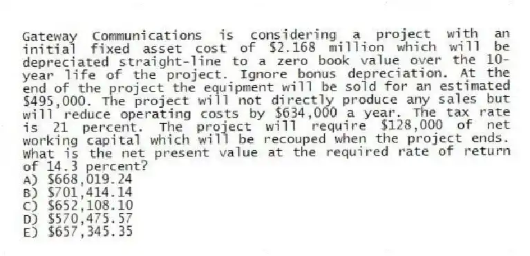 Gateway Communications is considering a project with an initial fixed asset cost of $2.168 million which will be depreciated straight-line to a zero book value over the 10-year life of the project. Ignore bonus depreciation. At the end of the project the equipment will be sold for an estimated $495,000. The project will not directly produce any sales but will reduce operating costs by $634,000 a year. The tax rate is 21 percent. The project will require $128,000 of net working capital which will be recouped when the project ends. What is the net present value at the required rate of return of 14.3 percent?
A) $668,019.24
B) $701,414.14
C) $652,108.10
D) $570,475.57
E) $657,345.35