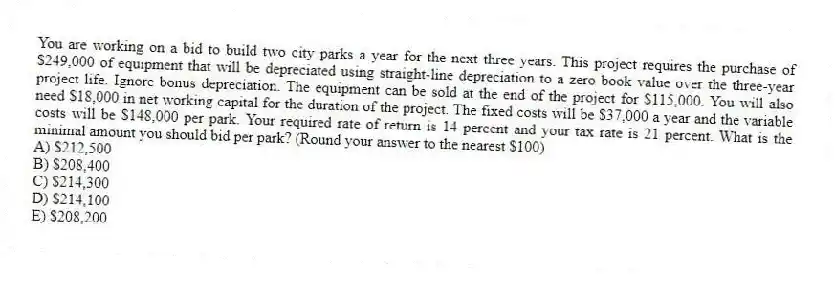 You are working on a bid to build two city parks a year for the next three years. This project requires the purchase of $249,000 of equipment that will be depreciated using straight-line depreciation to a zero book value over the three-year project life. Ignore bonus depreciation. The equipment can be sold at the end of the project for $115,000. You will also need $18,000 in net working capital for the duration of the project. The fixed costs will be $37,000 a year and the variable costs will be $148,000 per park. Your required rate of return is 14 percent and your tax rate is 21 percent. What is the minimal amount you should bid per park? (Round your answer to the nearest $100)
A) $212,500
B) $208,400
C) $214,300
D) $214,100
E) $208,200