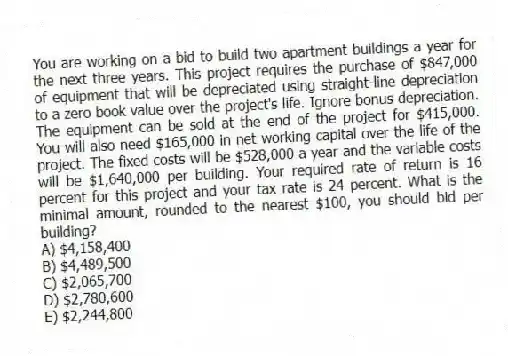 You are working on a bid to build two apartment buildings a year for the next three years. This project requires the purchase of $847,000 of equipment that will be depreciated using straight-line depreciation to a zero book value over the project's life. Ignore bonus depreciation. The equipment can be sold at the end of the project for $415,000. You will also need $165,000 in net working capital over the life of the project. The fixed costs will be $528,000 a year and the variable costs will be $1,640,000 per building. Your required rate of return is 16 percent for this project and your tax rate is 24 percent. What is the minimal amount, rounded to the nearest $100, you should bid per building?
A) $4,158,400
B) $4,489,500
C) $2,065,700
D) $2,780,600
E) $2,244,800