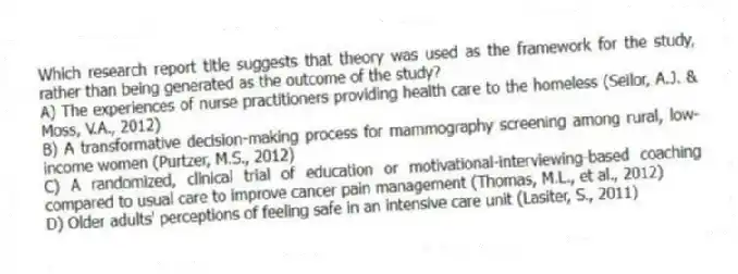 Which research report title suggests that theory was used as the framework for the study, rather than being generated as the outcome of the study?
A) The experiences of nurse practitioners providing health care to the homeless (Seilor, A.J. & Moss, V.A., 2012)
B) A transformative decision-making process for mammography screening among rural, low-income women (Purtzer, M.S., 2012)
C) A randomized, clinical trial of education or motivational-interviewing-based coaching compared to usual care to improve cancer pain management (Thomas, M.L., et al., 2012)
D) Older adults' perceptions of feeling safe in an intensive care unit (Lasiter, S., 2011)