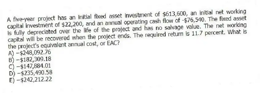 A five-year project has an initial fixed asset investment of $613,600, an initial net working capital investment of $22,200, and an annual operating cash flow of -$76,540. The fixed asset is fully depreciated over the life of the project and has no salvage value. The net working capital will be recovered when the project ends. The required return is 11.7 percent. What is the project's equivalent annual cost, or EAC?
A) −$248,092.76
B) −$182,309.18
C) −$147,884.01
D) −$235,490.58
E) −$242,212.22