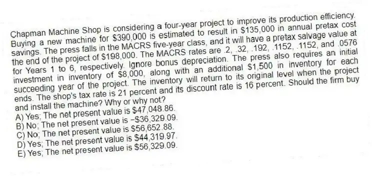 Chapman Machine Shop is considering a four-year project to improve its production efficiency. Buying a new machine for $390,000 is estimated to result in $135,000 in annual pretax cost savings. The press falls in the MACRS five-year class, and it will have a pretax salvage value at the end of the project of $198,000. The MACRS rates are .2, .32, .192, .1152, .1152, and .0576 for Years 1 to 6, respectively. Ignore bonus depreciation. The press also requires an initial investment in inventory of $8,000, along with an additional $1,500 in inventory for each succeeding year of the project. The inventory will return to its original level when the project ends. The shop's tax rate is 21 percent and its discount rate is 16 percent. Should the firm buy and install the machine? Why or why not?
A) Yes; The net present value is $47,048.86.
B) No; The net present value is −$36,329.09.
C) No; The net present value is $56,652.88.
D) Yes; The net present value is $44,319.97.
E) Yes; The net present value is $56,329.09.