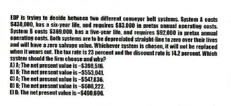 EDP is trying to decide between two different conveyor belt systems. System A costs $438,000, has a six-year life, and requires $83,000 in pretax annual operating costs. System B costs $369,000, has a five-year life, and requires $92,000 in pretax annual operating costs. Both systems are to be depreciated straight-line to zero over their lives and will have a zero salvage value. Whichever system is chosen, it will not be replaced when it wears out. The tax rate is 23 percent and the discount rate is 14.2 percent. Which system should the firm choose and why?
A) A; The net present value is −$398,516.
B) B; The net present value is −$553,041.
C) A; The net present value is −$547,836.
D) B; The net present value is −$608,222.
E) B: The net present value is −$490,696.