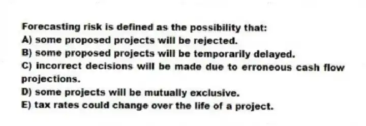 Forecasting risk is defined as the possibility that:
A) some proposed projects will be rejected.
B) some proposed projects will be temporarily delayed.
C) incorrect decisions will be made due to erroneous cash flow projections.
D) some projects will be mutually exclusive.
E) tax rates could change over the life of a project.