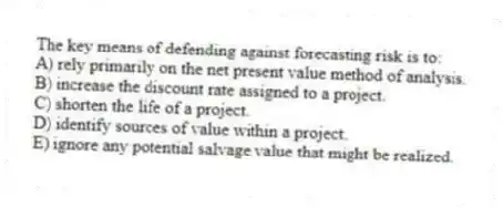 The key means of defending against forecasting risk is to:
A) rely primarily on the net present value method of analysis.
B) increase the discount rate assigned to a project.
C) shorten the life of a project.
D) identify sources of value within a project.
E) ignore any potential salvage value that might be realized.