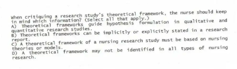 When critiquing a research study's theoretical framework, the nurse should keep in mind which information? (Select all that apply.)
A) Theoretical frameworks guide hypothesis formulation in qualitative and quantitative research studies.
B) Theoretical frameworks can be implicitly or explicitly stated in a research report.
C) A theoretical framework of a nursing research study must be based on nursing theories or models.
D) A theoretical framework may not be identified in all types of nursing research.