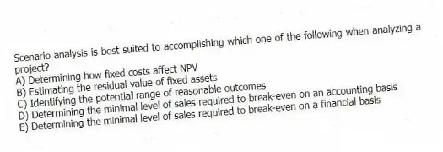 Scenario analysis is best suited to accomplishing which one of the following when analyzing a project?
A) Determining how fixed costs affect NPV
B) Estimating the residual value of fixed assets
C) Identifying the potential range of reasonable outcomes
D) Determining the minimal level of sales required to break-even on an accounting basis
E) Determining the minimal level of sales required to break-even on a financial basis
