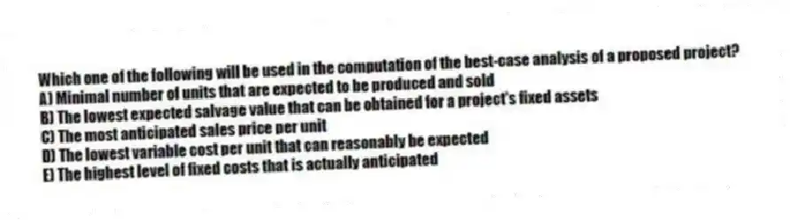 Which one of the following will be used in the computation of the best-case analysis of a proposed project?
A) Minimal number of units that are expected to be produced and sold
B) The lowest expected salvage value that can be obtained for a project's fixed assets
C) The most anticipated sales price per unit
D) The lowest variable cost per unit that can reasonably be expected
E) The highest level of fixed costs that is actually anticipated