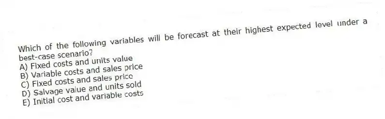 Which of the following variables will be forecast at their highest expected level under a best-case scenario?
A) Fixed costs and units value
B) Variable costs and sales price
C) Fixed costs and sales price
D) Salvage value and units sold
E) Initial cost and variable costs