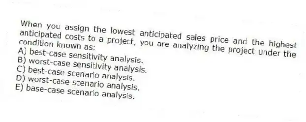 When you assign the lowest anticipated sales price and the highest anticipated costs to a project, you are analyzing the project under the condition known as:
A) best-case sensitivity analysis.
B) worst-case sensitivity analysis.
C) best-case scenario analysis.
D) worst-case scenario analysis.
E) base-case scenario analysis.