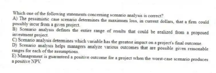 Which one of the following statements concerning scenario analysis is correct?
A) The pessimistic case scenario determines the maximum loss, in current dollars, that a firm could possibly incur from a given project.
B) Scenario analysis defines the entire range of results that could be realized from a proposed investment project.
C) Scenario analysis determines which variable has the greatest impact on a project's final outcome.
D) Scenario analysis helps managers analyze various outcomes that are possible given reasonable ranges for each of the assumptions.
E) Management is guaranteed a positive outcome for a project when the worst-case scenario produces a positive NPV.