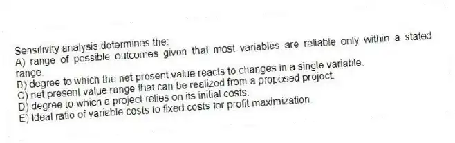 Sensitivity analysis determines the:
A) range of possible outcomes given that most variables are reliable only within a stated range.
B) degree to which the net present value reacts to changes in a single variable.
C) net present value range that can be realized from a proposed project.
D) degree to which a project relies on its initial costs.
E) ideal ratio of variable costs to fixed costs for profit maximization.