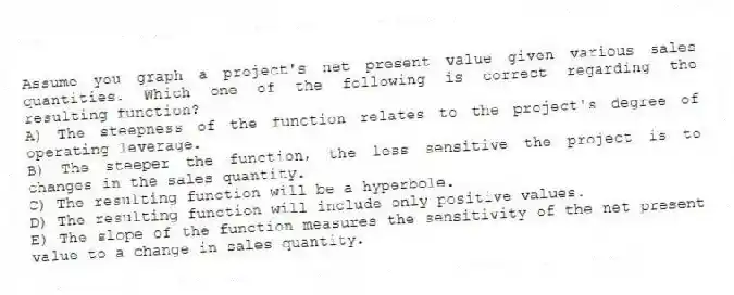 Assume you graph a project's net present value given various sales quantities. Which one of the following is correct regarding the resulting function?
A) The steepness of the function relates to the project's degree of operating leverage.
B) The steeper the function, the less sensitive the project is to changes in the sales quantity.
C) The resulting function will be a hyperbole.
D) The resulting function will include only positive values.
E) The slope of the function measures the sensitivity of the net present value to a change in sales quantity.