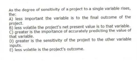 As the degree of sensitivity of a project to a single variable rises, the:
A) less important the variable is to the final outcome of the project.
B) less volatile the project's net present value is to that variable.
C) greater is the importance of accurately predicting the value of that variable.
D) greater is the sensitivity of the project to the other variable inputs.
E) less volatile is the project's outcome.