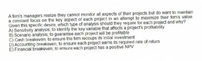 A firm's managers realize they cannot monitor all aspects of their projects but do want to maintain a constant focus on the key aspect of each project in an attempt to maximize their firm's value. Given this specific desire, which type of analysis should they require for each project and why?
A) Sensitivity analysis; to identify the key variable that affects a project's profitability
B) Scenario analysis; to guarantee each project will be profitable
C) Cash breakeven; to ensure the firm recoups its initial investment
D) Accounting breakeven; to ensure each project earns its required rate of return
E) Financial breakeven; to ensure each project has a positive NPV