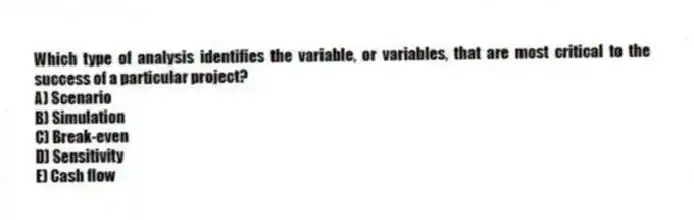 Which type of analysis identifies the variable, or variables, that are most critical to the success of a particular project?
A) Scenario
B) Simulation
C) Break-even
D) Sensitivity
E) Cash flow