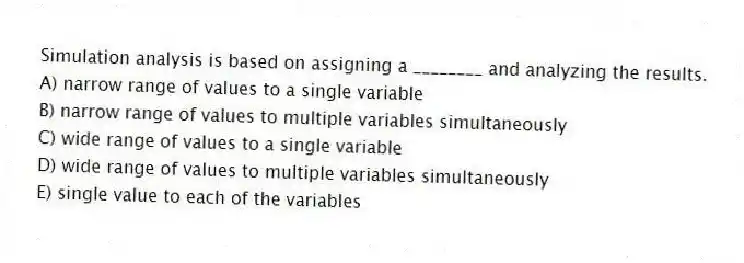 Simulation analysis is based on assigning a ________ and analyzing the results.
A) narrow range of values to a single variable
B) narrow range of values to multiple variables simultaneously
C) wide range of values to a single variable
D) wide range of values to multiple variables simultaneously
E) single value to each of the variables