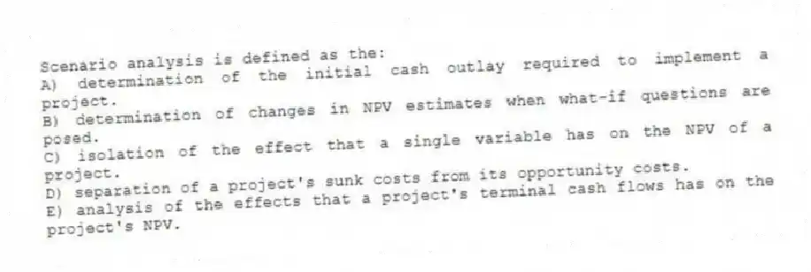 Scenario analysis is defined as the:
A) determination of the initial cash outlay required to implement a project.
B) determination of changes in NPV estimates when what-if questions are posed.
C) isolation of the effect that a single variable has on the NPV of a project.
D) separation of a project's sunk costs from its opportunity costs.
E) analysis of the effects that a project's terminal cash flows has on the project's NPV.