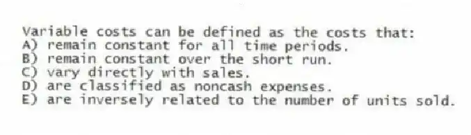 Variable costs can be defined as the costs that:
A) remain constant for all time periods.
B) remain constant over the short run.
C) vary directly with sales.
D) are classified as noncash expenses.
E) are inversely related to the number of units sold.
