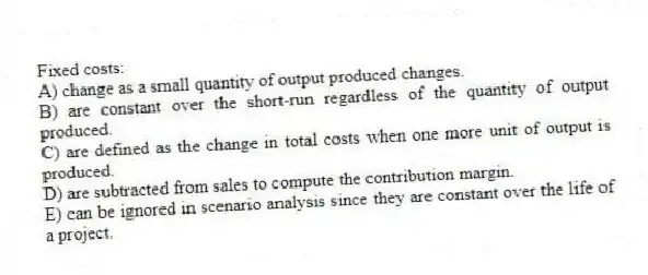 Fixed costs:
A) change as a small quantity of output produced changes.
B) are constant over the short-run regardless of the quantity of output produced.
C) are defined as the change in total costs when one more unit of output is produced.
D) are subtracted from sales to compute the contribution margin.
E) can be ignored in scenario analysis since they are constant over the life of a project.