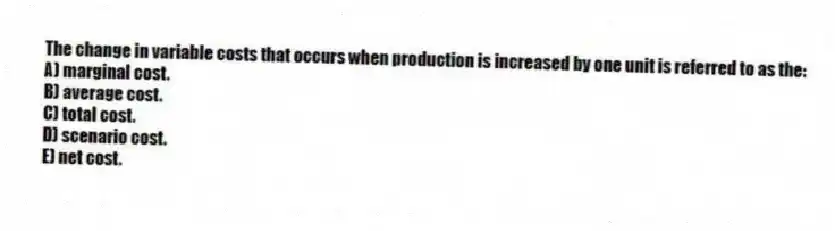 The change in variable costs that occurs when production is increased by one unit is referred to as the:
A) marginal cost.
B) average cost.
C) total cost.
D) scenario cost.
E) net cost.