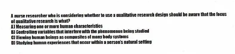 A nurse researcher who is considering whether to use a qualitative research design should be aware that the focus of qualitative research is what?
A) Measuring one or more human characteristics
B) Controlling variables that interfere with the phenomenon being studied
C) Viewing human beings as composites of many body systems
D) Studying human experiences that occur within a person's natural setting