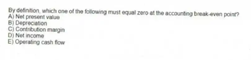 By definition, which one of the following must equal zero at the accounting break-even point?
A) Net present value
B) Depreciation
C) Contribution margin
D) Net income
E) Operating cash flow
