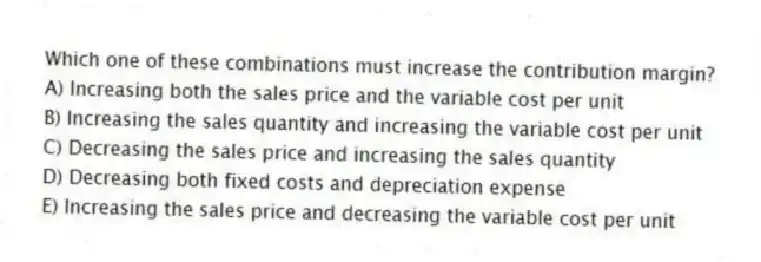 Which one of these combinations must increase the contribution margin?
A) Increasing both the sales price and the variable cost per unit
B) Increasing the sales quantity and increasing the variable cost per unit
C) Decreasing the sales price and increasing the sales quantity
D) Decreasing both fixed costs and depreciation expense
E) Increasing the sales price and decreasing the variable cost per unit
