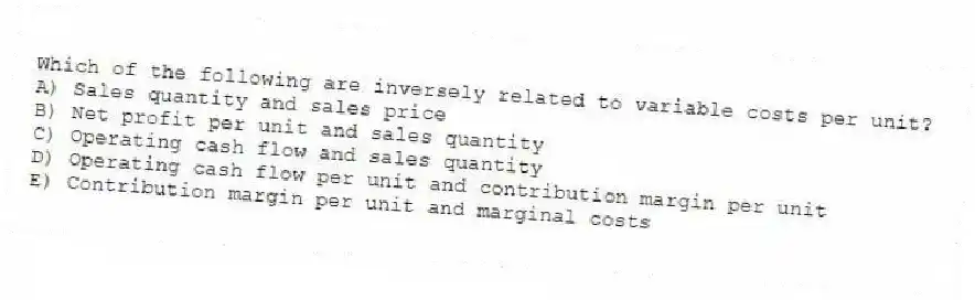 Which of the following are inversely related to variable costs per unit?
A) Sales quantity and sales price
B) Net profit per unit and sales quantity
C) Operating cash flow and sales quantity
D) Operating cash flow per unit and contribution margin per unit
E) Contribution margin per unit and marginal costs