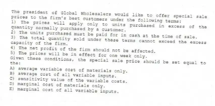 The president of Global Wholesalers would like to offer special sale prices to the firm's best customers under the following terms:
1) The prices will apply only to units purchased in excess of the quantity normally purchased by a customer.
2) The units purchased must be paid for in cash at the time of sale.
3) The total quantity sold under these terms cannot exceed the excess capacity of the firm.
4) The net profit of the firm should not be affected.
5) The prices will be in effect for one week only.
Given these conditions, the special sale price should be set equal to the:
A) average variable cost of materials only.
B) average cost of all variable inputs.
C) sensitivity value of the variable costs.
D) marginal cost of materials only.
E) marginal cost of all variable inputs.