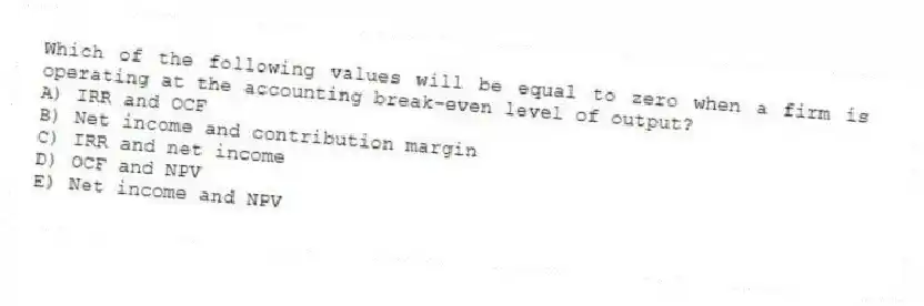 Which of the following values will be equal to zero when a firm is operating at the accounting break-even level of output?
A) IRR and OCF
B) Net income and contribution margin
C) IRR and net income
D) OCF and NPV
E) Net income and NPV