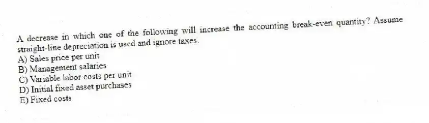A decrease in which one of the following will increase the accounting break-even quantity? Assume straight-line depreciation is used and ignore taxes.
A) Sales price per unit
B) Management salaries
C) Variable labor costs per unit
D) Initial fixed asset purchases
E) Fixed costs
