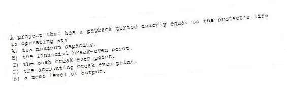A project that has a payback period exactly equal to the project's life is operating at:
A) its maximum capacity.
B) the financial break-even point.
C) the cash break-even point.
D) the accounting break-even point.
E) a zero level of output.