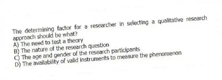 The determining factor for a researcher in selecting a qualitative research approach should be what?
A) The need to test a theory
B) The nature of the research question
C) The age and gender of the research participants
D) The availability of valid instruments to measure the phenomenon