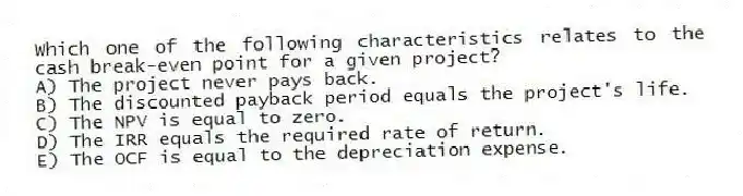Which one of the following characteristics relates to the cash break-even point for a given project?
A) The project never pays back.
B) The discounted payback period equals the project's life.
C) The NPV is equal to zero.
D) The IRR equals the required rate of return.
E) The OCF is equal to the depreciation expense.