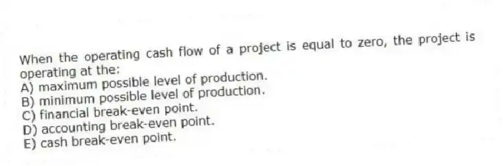 When the operating cash flow of a project is equal to zero, the project is operating at the:
A) maximum possible level of production.
B) minimum possible level of production.
C) financial break-even point.
D) accounting break-even point.
E) cash break-even point.