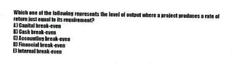 Which one of the following represents the level of output where a project produces a rate of return just equal to its requirement?
A) Capital break-even
B) Cash break-even
C) Accounting break-even
D) Financial break-even
E) Internal break-even