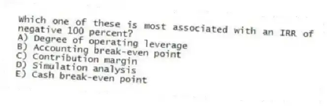 Which one of these is most associated with an IRR of negative 100 percent?
A) Degree of operating leverage
B) Accounting break-even point
C) Contribution margin
D) Simulation analysis
E) Cash break-even point