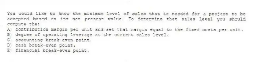 You would like to know the minimum level of sales that is needed for a project to be accepted based on its net present value. To determine that sales level you should compute the:
A) contribution margin per unit and set that margin equal to the fixed costs per unit.
B) degree of operating leverage at the current sales level.
C) accounting break-even point.
D) cash break-even point.
E) financial break-even point.