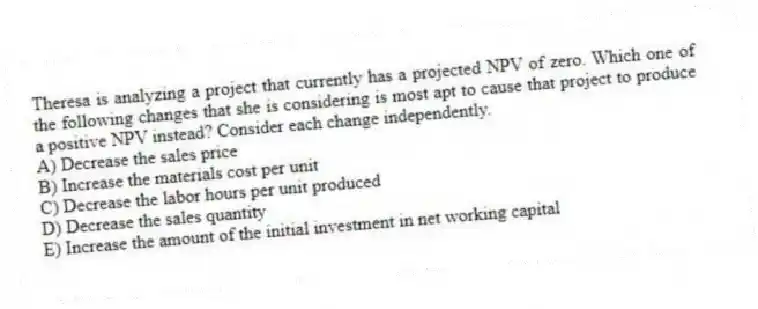 Theresa is analyzing a project that currently has a projected NPV of zero. Which one of the following changes that she is considering is most apt to cause that project to produce a positive NPV instead? Consider each change independently.
A) Decrease the sales price
B) Increase the materials cost per unit
C) Decrease the labor hours per unit produced
D) Decrease the sales quantity
E) Increase the amount of the initial investment in net working capital