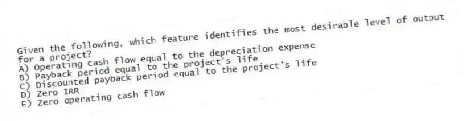 Given the following, which feature identifies the most desirable level of output for a project?
A) Operating cash flow equal to the depreciation expense
B) Payback period equal to the project's life
C) Discounted payback period equal to the project's life
D) Zero IRR
E) Zero operating cash flow